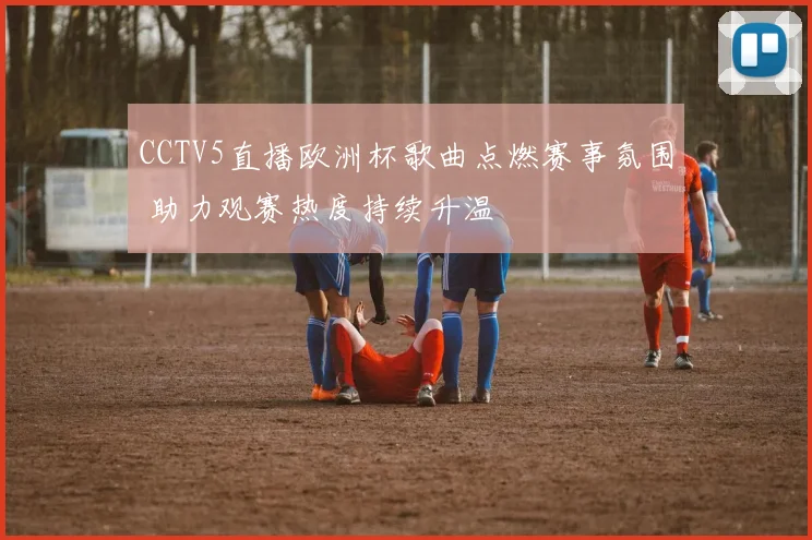 CCTV5直播欧洲杯歌曲点燃赛事氛围 助力观赛热度持续升温
